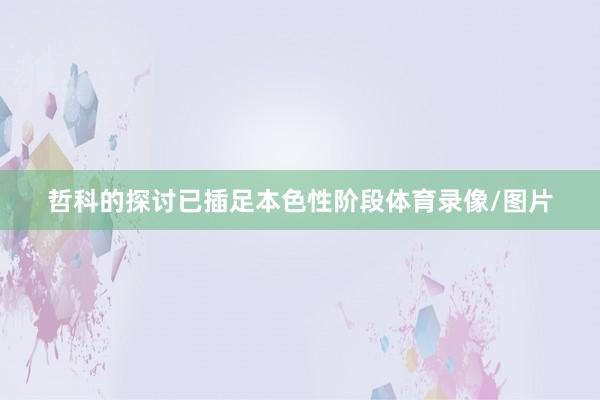 哲科的探讨已插足本色性阶段体育录像/图片