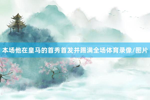 本场他在皇马的首秀首发并踢满全场体育录像/图片