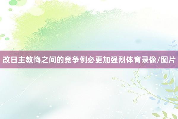 改日主教悔之间的竞争例必更加强烈体育录像/图片