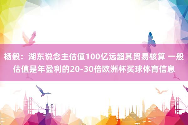 杨毅：湖东说念主估值100亿远超其贸易核算 一般估值是年盈利的20-30倍欧洲杯买球体育信息