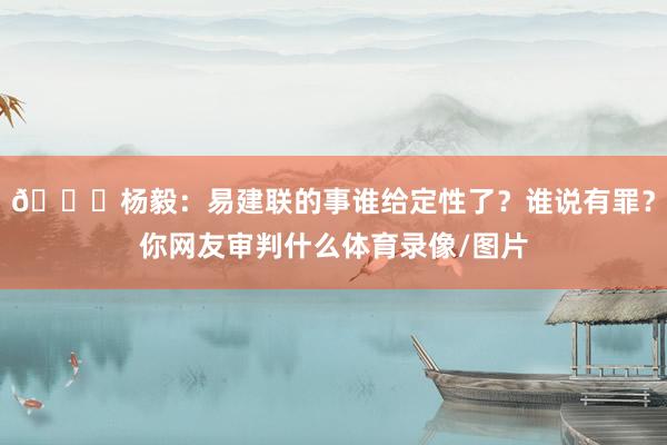 😐杨毅：易建联的事谁给定性了？谁说有罪？你网友审判什么体育录像/图片