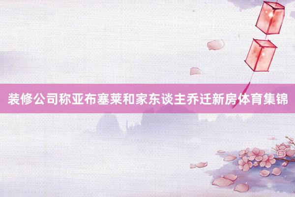 装修公司称亚布塞莱和家东谈主乔迁新房体育集锦