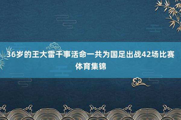 36岁的王大雷干事活命一共为国足出战42场比赛体育集锦