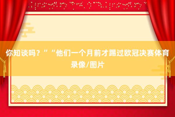 你知谈吗？”“他们一个月前才踢过欧冠决赛体育录像/图片