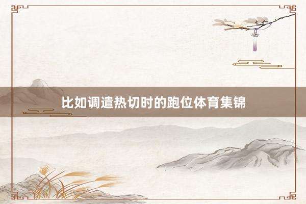 比如调遣热切时的跑位体育集锦