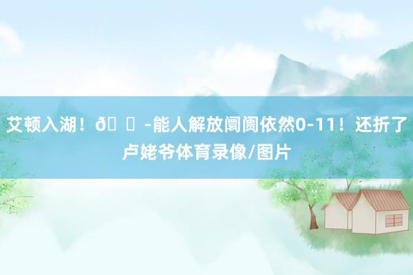 艾顿入湖！😭能人解放阛阓依然0-11！还折了卢姥爷体育录像/图片