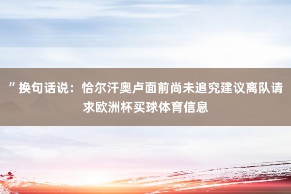 ”换句话说：恰尔汗奥卢面前尚未追究建议离队请求欧洲杯买球体育信息
