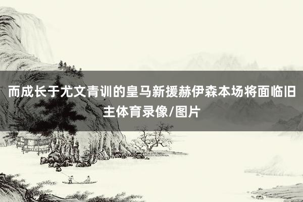 而成长于尤文青训的皇马新援赫伊森本场将面临旧主体育录像/图片