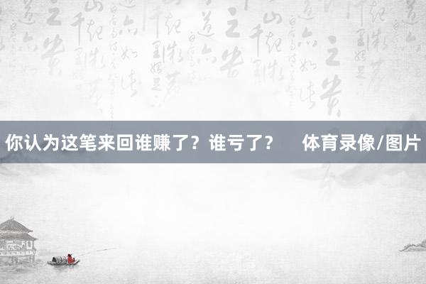 你认为这笔来回谁赚了？谁亏了？    体育录像/图片
