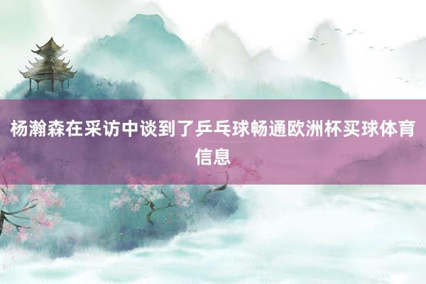 杨瀚森在采访中谈到了乒乓球畅通欧洲杯买球体育信息