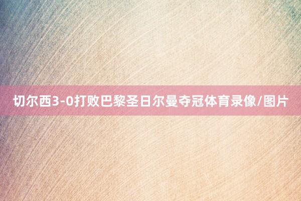 切尔西3-0打败巴黎圣日尔曼夺冠体育录像/图片