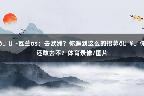 😭瓦兰os：去欧洲？你遇到这么的招募🥊你还敢去不？体育录像/图片