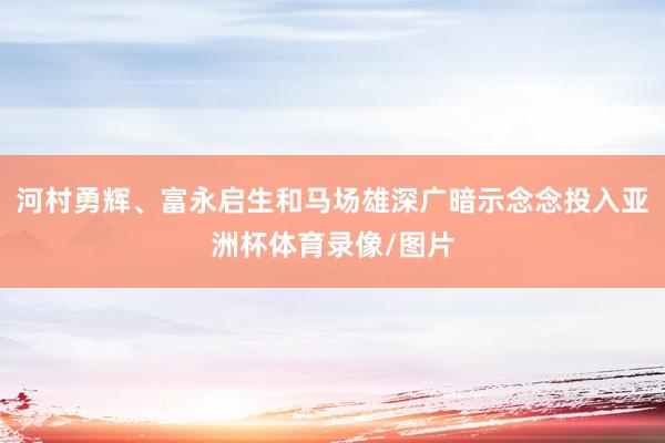 河村勇辉、富永启生和马场雄深广暗示念念投入亚洲杯体育录像/图片