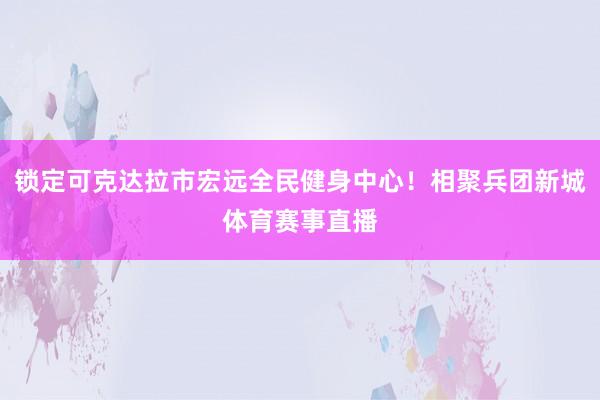 锁定可克达拉市宏远全民健身中心！相聚兵团新城体育赛事直播