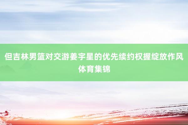 但吉林男篮对交游姜宇星的优先续约权握绽放作风体育集锦