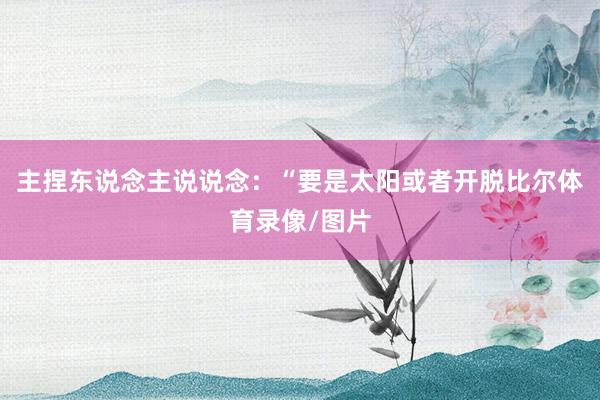 主捏东说念主说说念：“要是太阳或者开脱比尔体育录像/图片
