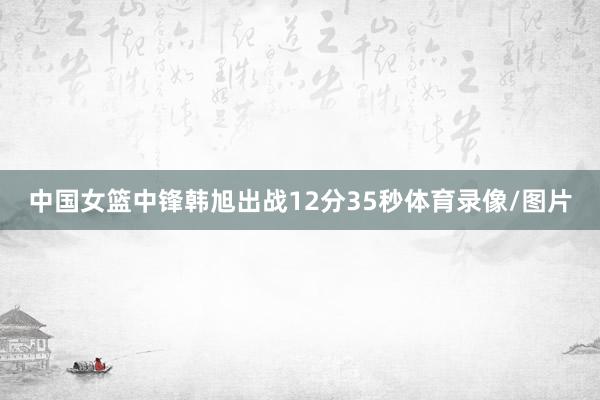 中国女篮中锋韩旭出战12分35秒体育录像/图片