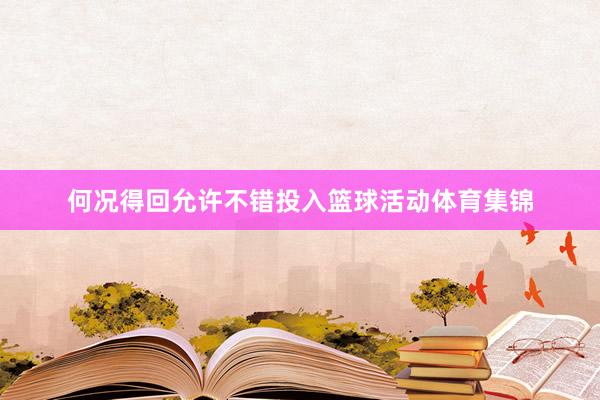 何况得回允许不错投入篮球活动体育集锦