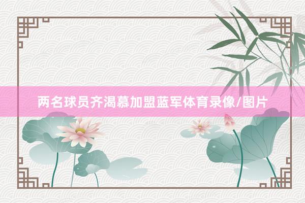 两名球员齐渴慕加盟蓝军体育录像/图片