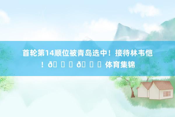 首轮第14顺位被青岛选中！接待林韦恺！👏👏体育集锦