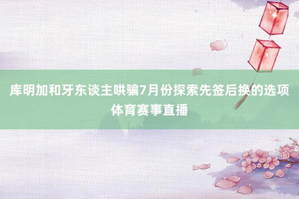 库明加和牙东谈主哄骗7月份探索先签后换的选项体育赛事直播