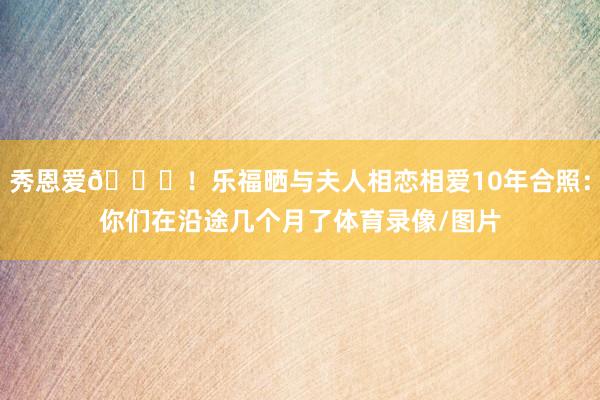 秀恩爱😍！乐福晒与夫人相恋相爱10年合照：你们在沿途几个月了体育录像/图片