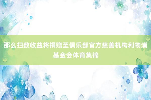 那么扫数收益将捐赠至俱乐部官方慈善机构利物浦基金会体育集锦