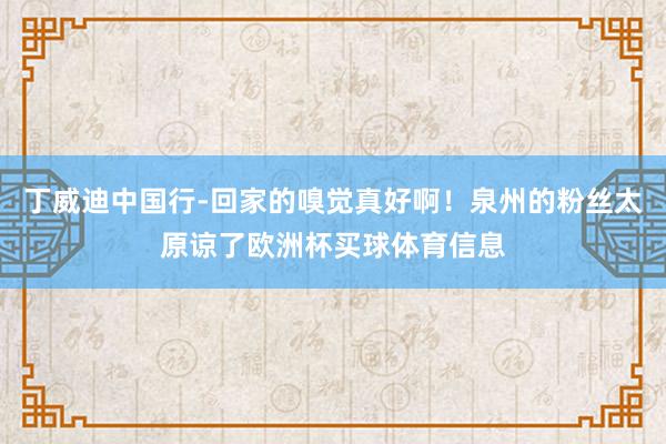 丁威迪中国行-回家的嗅觉真好啊！泉州的粉丝太原谅了欧洲杯买球体育信息