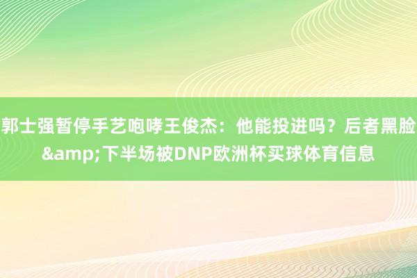 郭士强暂停手艺咆哮王俊杰：他能投进吗？后者黑脸&下半场被DNP欧洲杯买球体育信息