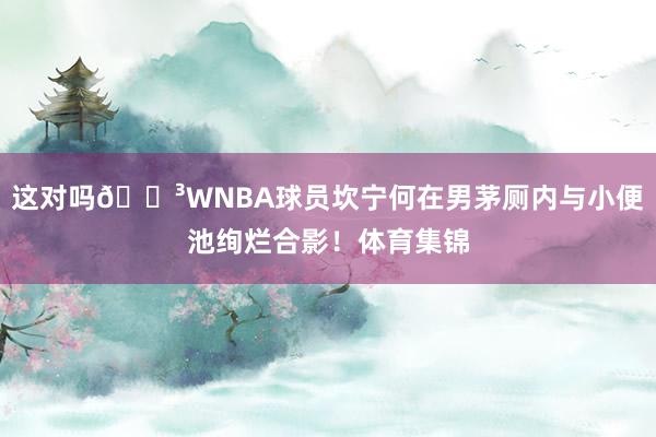 这对吗😳WNBA球员坎宁何在男茅厕内与小便池绚烂合影！体育集锦