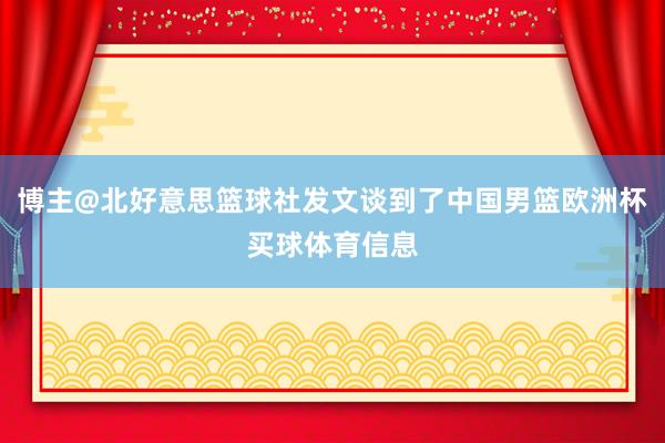 博主@北好意思篮球社发文谈到了中国男篮欧洲杯买球体育信息