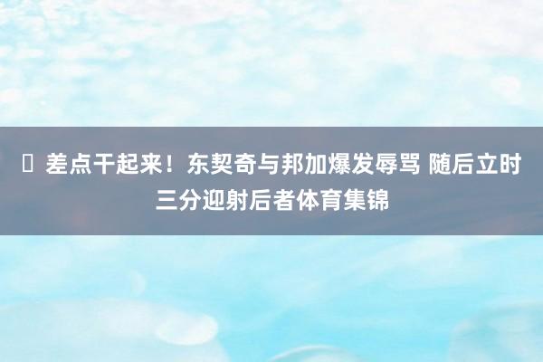 ✊差点干起来！东契奇与邦加爆发辱骂 随后立时三分迎射后者体育集锦