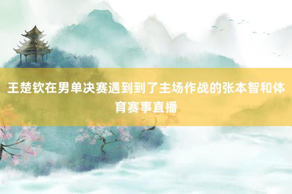 王楚钦在男单决赛遇到到了主场作战的张本智和体育赛事直播