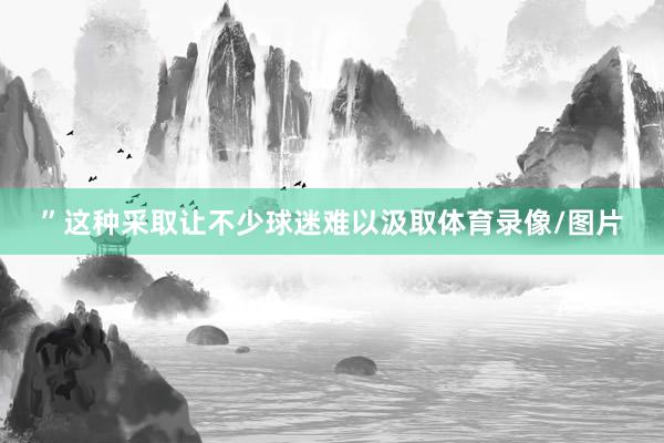 ”这种采取让不少球迷难以汲取体育录像/图片
