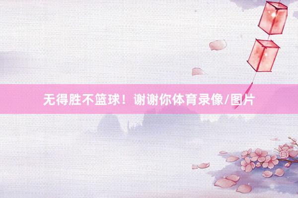 无得胜不篮球！谢谢你体育录像/图片