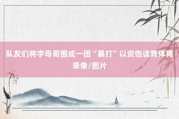 队友们将字母哥围成一团“暴打”以资饱读舞体育录像/图片
