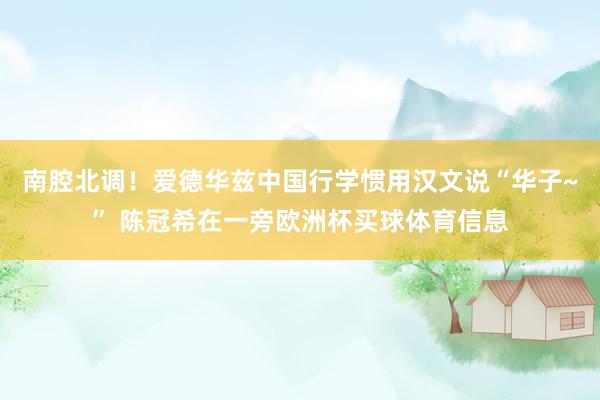 南腔北调！爱德华兹中国行学惯用汉文说“华子~” 陈冠希在一旁欧洲杯买球体育信息