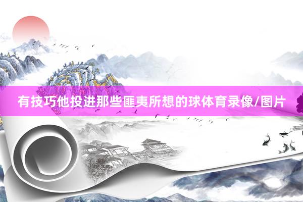 有技巧他投进那些匪夷所想的球体育录像/图片