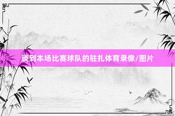谈到本场比赛球队的驻扎体育录像/图片