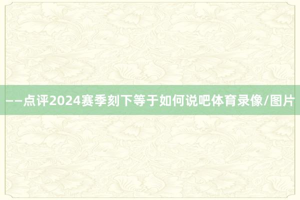 ——点评2024赛季刻下等于如何说吧体育录像/图片
