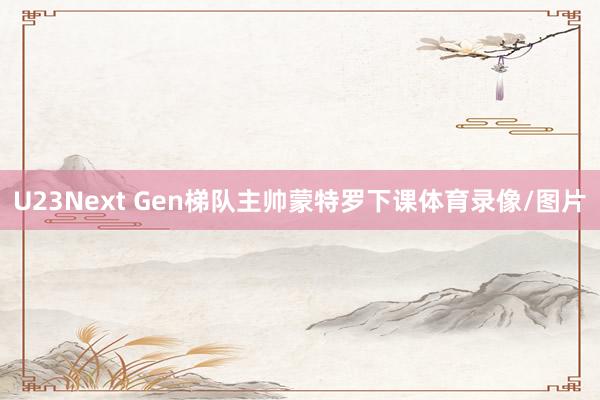 U23Next Gen梯队主帅蒙特罗下课体育录像/图片