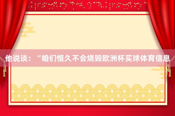 他说谈：“咱们恒久不会烧毁欧洲杯买球体育信息