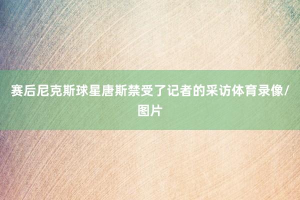 赛后尼克斯球星唐斯禁受了记者的采访体育录像/图片
