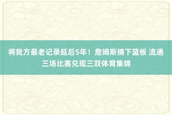 将我方最老记录延后5年！詹姆斯摘下篮板 流通三场比赛兑现三双体育集锦