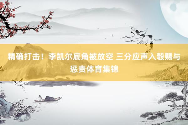 精确打击！李凯尔底角被放空 三分应声入彀赐与惩责体育集锦