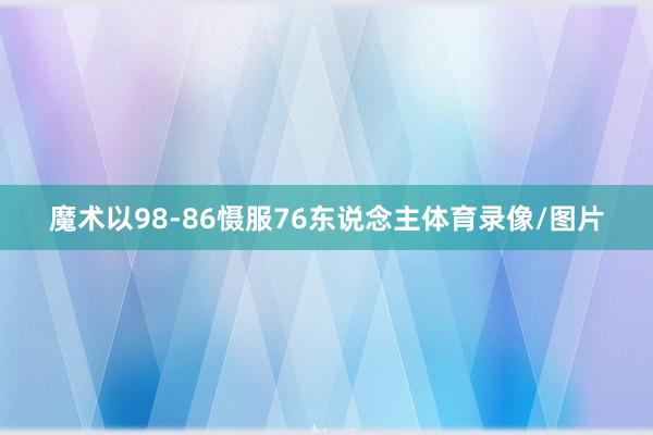 魔术以98-86慑服76东说念主体育录像/图片