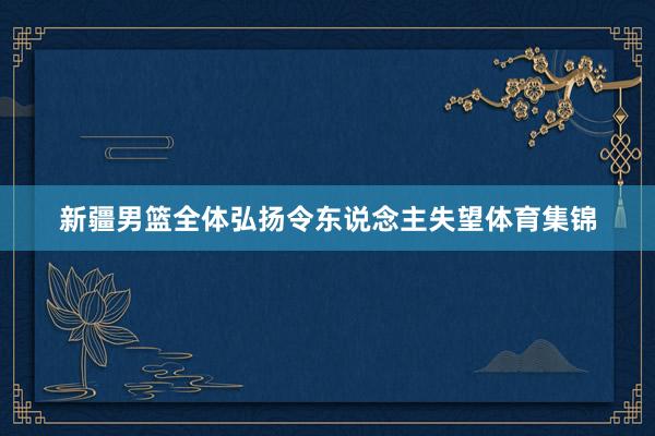 新疆男篮全体弘扬令东说念主失望体育集锦