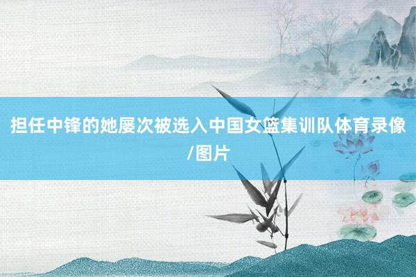 担任中锋的她屡次被选入中国女篮集训队体育录像/图片