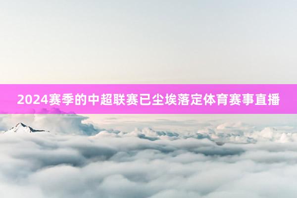 2024赛季的中超联赛已尘埃落定体育赛事直播