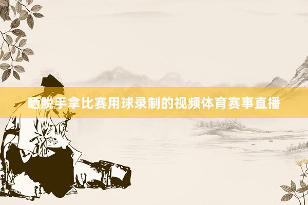 晒脱手拿比赛用球录制的视频体育赛事直播
